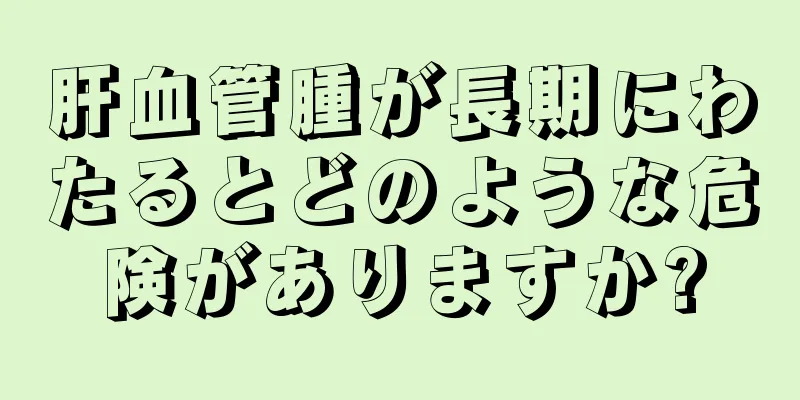 肝血管腫が長期にわたるとどのような危険がありますか?