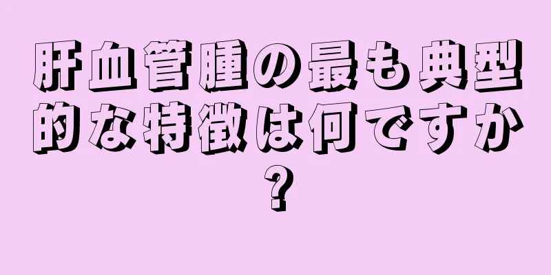 肝血管腫の最も典型的な特徴は何ですか?