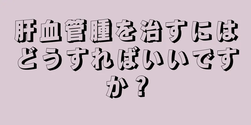 肝血管腫を治すにはどうすればいいですか？