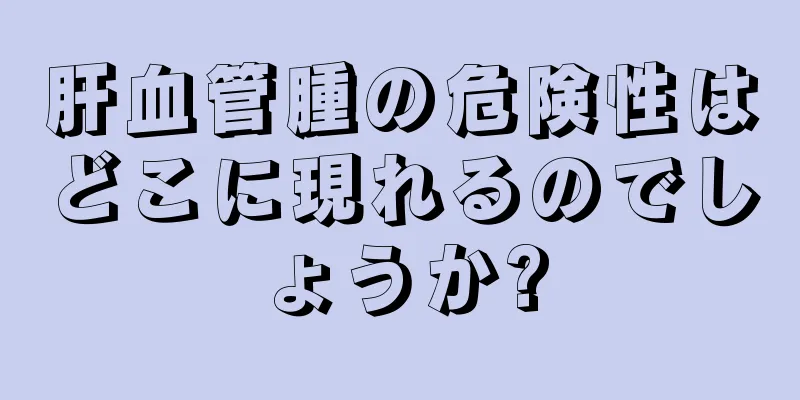 肝血管腫の危険性はどこに現れるのでしょうか?