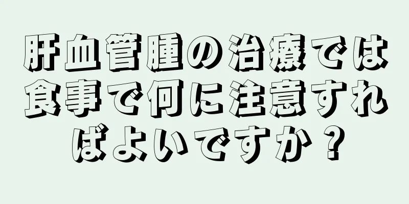 肝血管腫の治療では食事で何に注意すればよいですか？