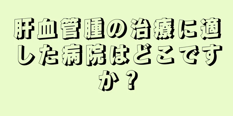肝血管腫の治療に適した病院はどこですか？