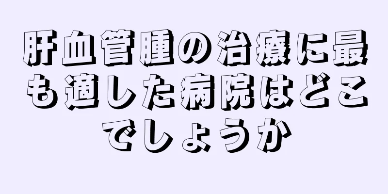 肝血管腫の治療に最も適した病院はどこでしょうか