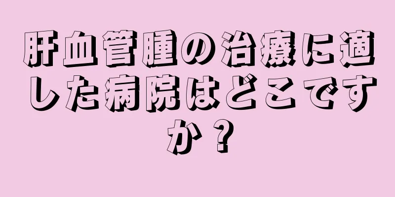 肝血管腫の治療に適した病院はどこですか？