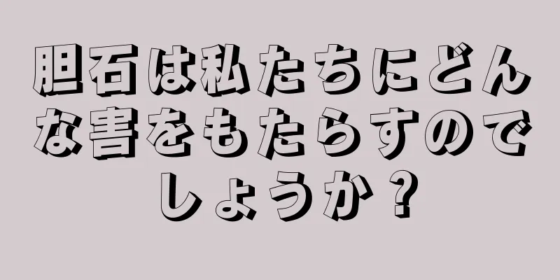 胆石は私たちにどんな害をもたらすのでしょうか？