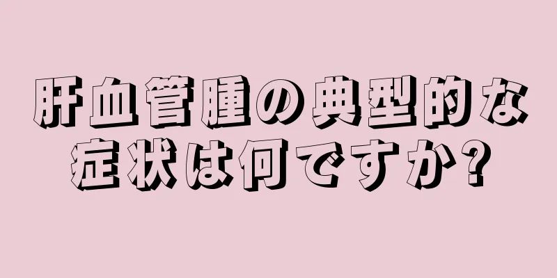 肝血管腫の典型的な症状は何ですか?