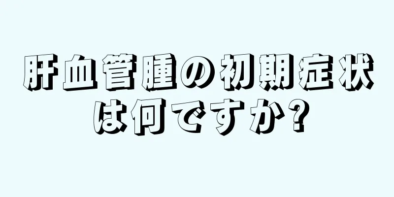 肝血管腫の初期症状は何ですか?