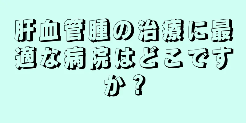 肝血管腫の治療に最適な病院はどこですか？