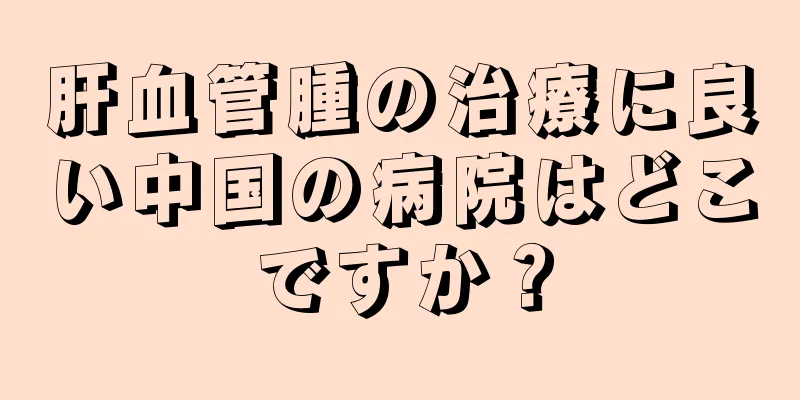 肝血管腫の治療に良い中国の病院はどこですか？