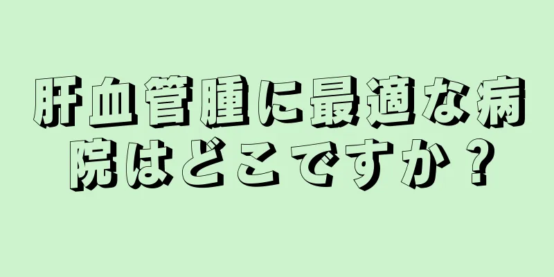 肝血管腫に最適な病院はどこですか？