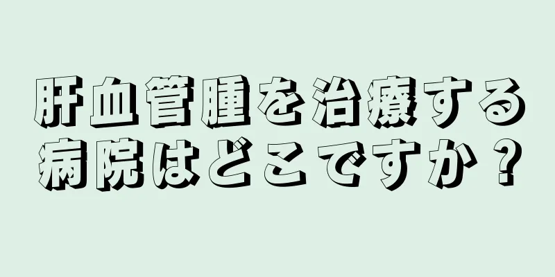 肝血管腫を治療する病院はどこですか？