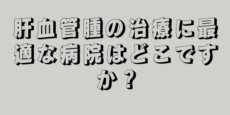 肝血管腫の治療に最適な病院はどこですか？