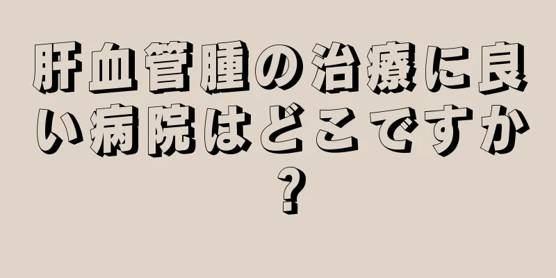 肝血管腫の治療に良い病院はどこですか？