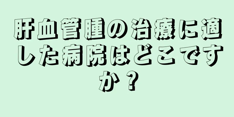 肝血管腫の治療に適した病院はどこですか？