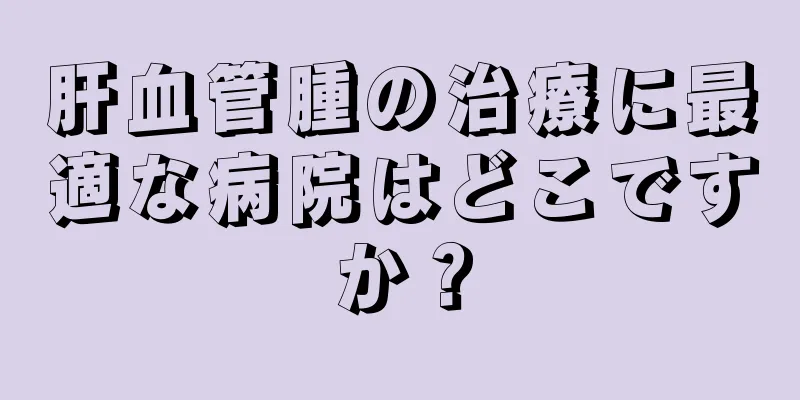 肝血管腫の治療に最適な病院はどこですか？