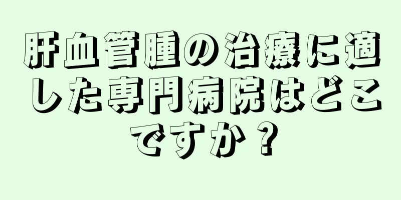 肝血管腫の治療に適した専門病院はどこですか？
