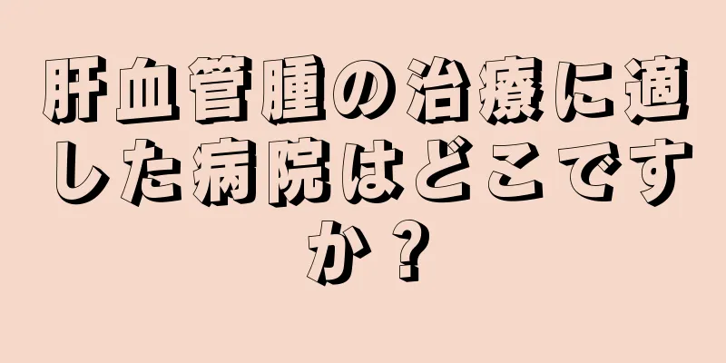 肝血管腫の治療に適した病院はどこですか？