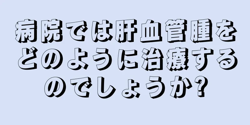 病院では肝血管腫をどのように治療するのでしょうか?