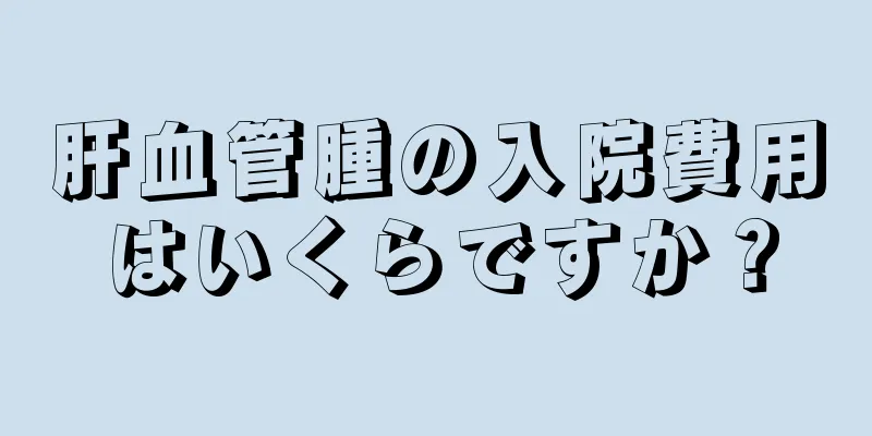 肝血管腫の入院費用はいくらですか？
