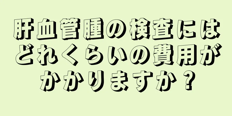 肝血管腫の検査にはどれくらいの費用がかかりますか？