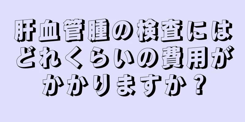 肝血管腫の検査にはどれくらいの費用がかかりますか？