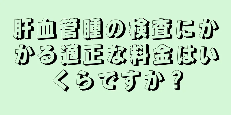 肝血管腫の検査にかかる適正な料金はいくらですか？