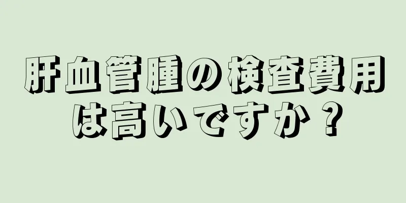 肝血管腫の検査費用は高いですか？