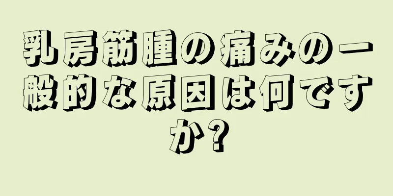 乳房筋腫の痛みの一般的な原因は何ですか?