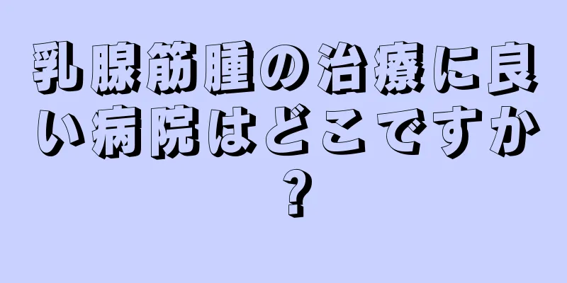 乳腺筋腫の治療に良い病院はどこですか？