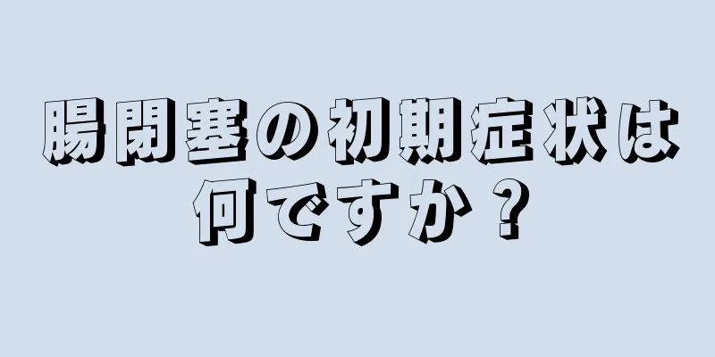 腸閉塞の初期症状は何ですか？