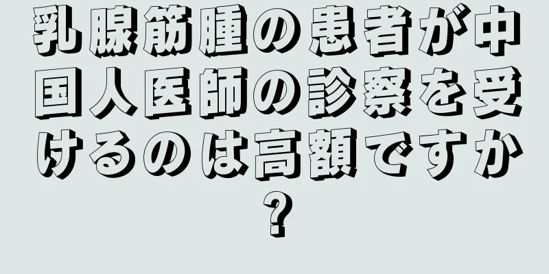 乳腺筋腫の患者が中国人医師の診察を受けるのは高額ですか?