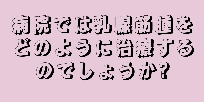 病院では乳腺筋腫をどのように治療するのでしょうか?