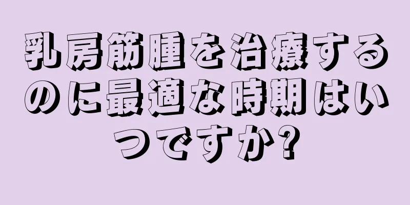 乳房筋腫を治療するのに最適な時期はいつですか?