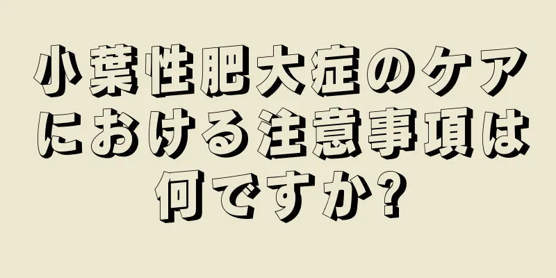 小葉性肥大症のケアにおける注意事項は何ですか?