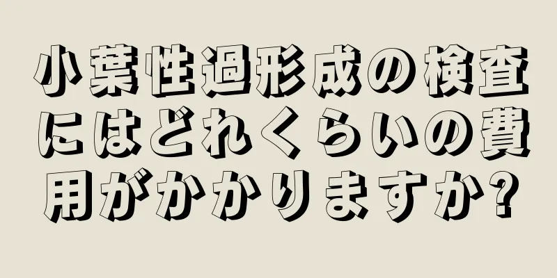 小葉性過形成の検査にはどれくらいの費用がかかりますか?