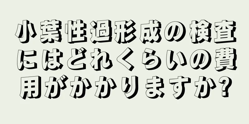 小葉性過形成の検査にはどれくらいの費用がかかりますか?