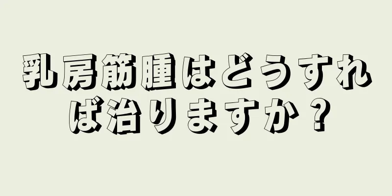 乳房筋腫はどうすれば治りますか？