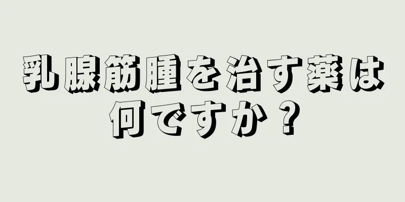 乳腺筋腫を治す薬は何ですか？