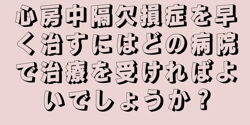 心房中隔欠損症を早く治すにはどの病院で治療を受ければよいでしょうか？