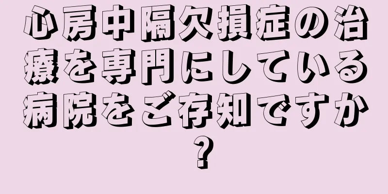心房中隔欠損症の治療を専門にしている病院をご存知ですか？