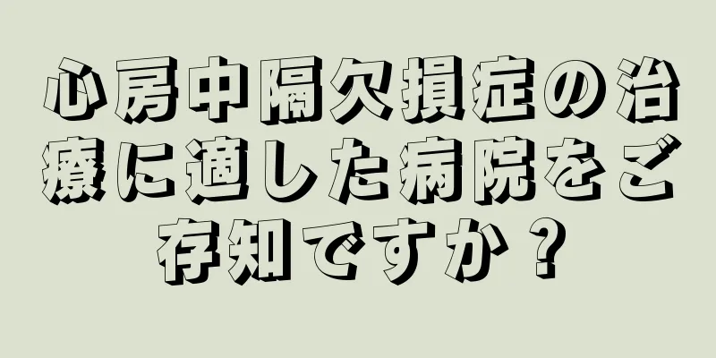 心房中隔欠損症の治療に適した病院をご存知ですか？