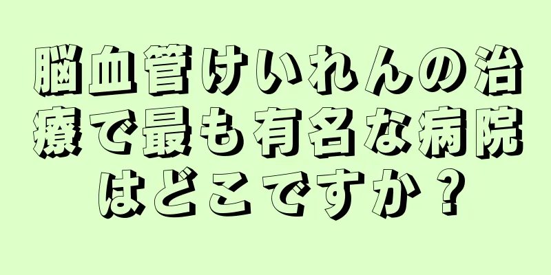 脳血管けいれんの治療で最も有名な病院はどこですか？