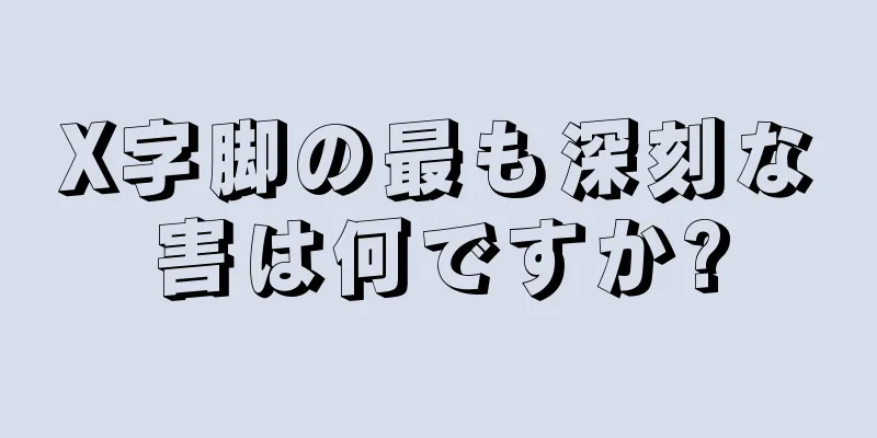 X字脚の最も深刻な害は何ですか?