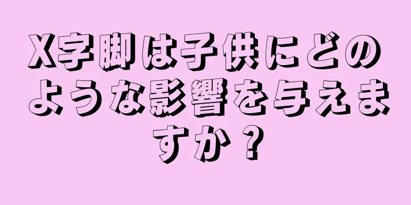 X字脚は子供にどのような影響を与えますか？