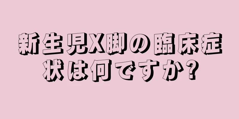 新生児X脚の臨床症状は何ですか?