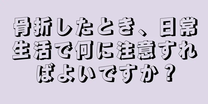 骨折したとき、日常生活で何に注意すればよいですか？