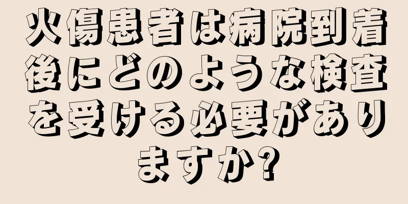 火傷患者は病院到着後にどのような検査を受ける必要がありますか?