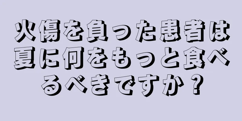 火傷を負った患者は夏に何をもっと食べるべきですか？