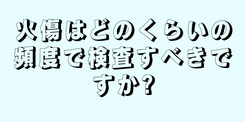 火傷はどのくらいの頻度で検査すべきですか?