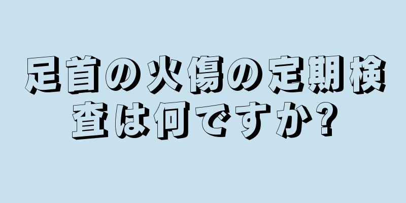 足首の火傷の定期検査は何ですか?